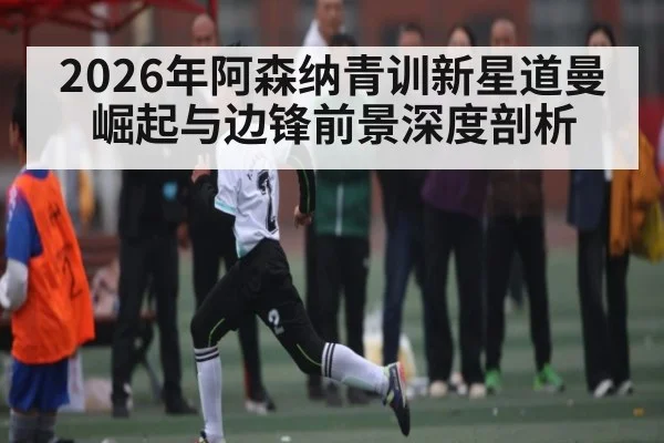 2026年阿森纳青训新星道曼崛起与边锋前景深度剖析