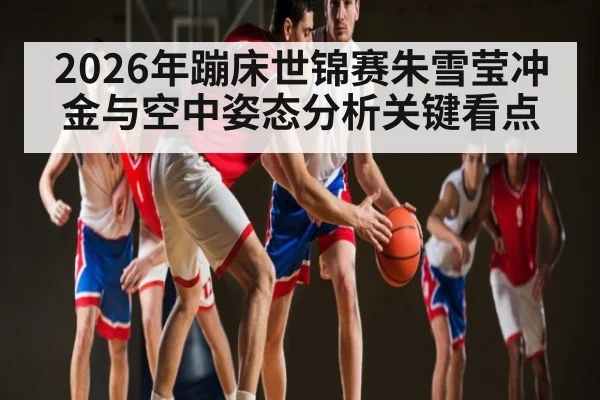 2026年蹦床世锦赛朱雪莹冲金与空中姿态分析关键看点