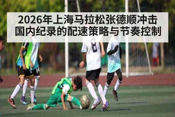 2026年上海马拉松张德顺冲击国内纪录的配速策略与节奏控制